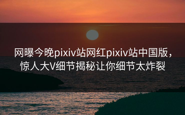 网曝今晚pixiv站网红pixiv站中国版，惊人大V细节揭秘让你细节太炸裂