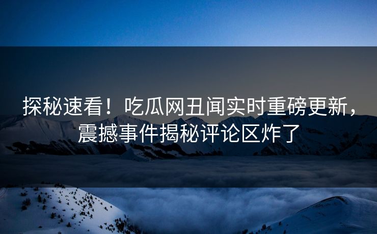 探秘速看！吃瓜网丑闻实时重磅更新，震撼事件揭秘评论区炸了