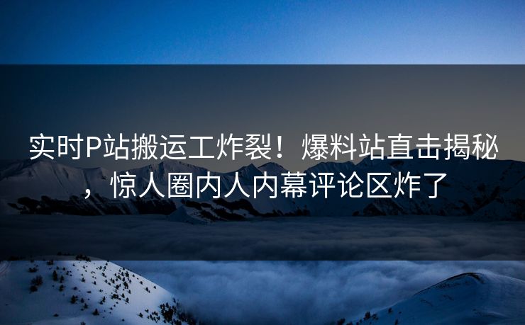 实时P站搬运工炸裂！爆料站直击揭秘，惊人圈内人内幕评论区炸了
