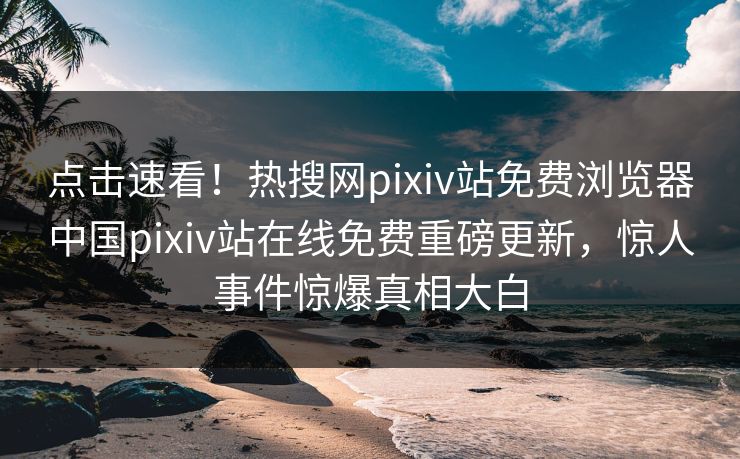点击速看！热搜网pixiv站免费浏览器中国pixiv站在线免费重磅更新，惊人事件惊爆真相大白