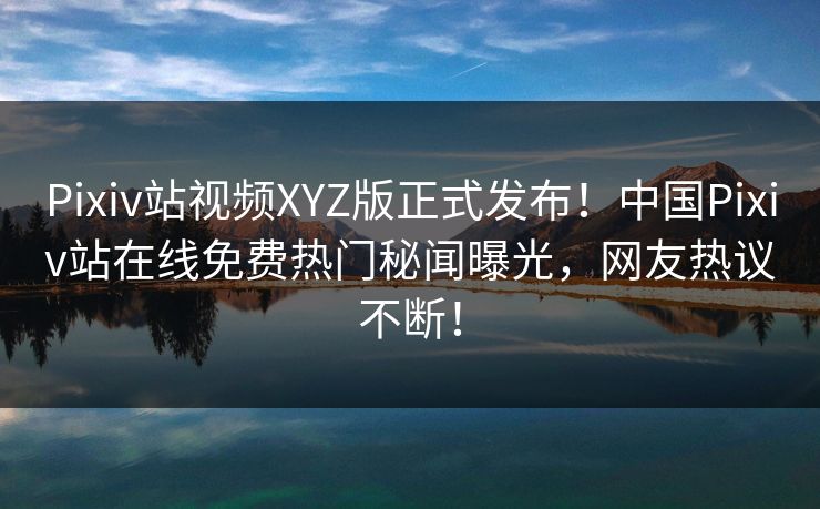 Pixiv站视频XYZ版正式发布！中国Pixiv站在线免费热门秘闻曝光，网友热议不断！