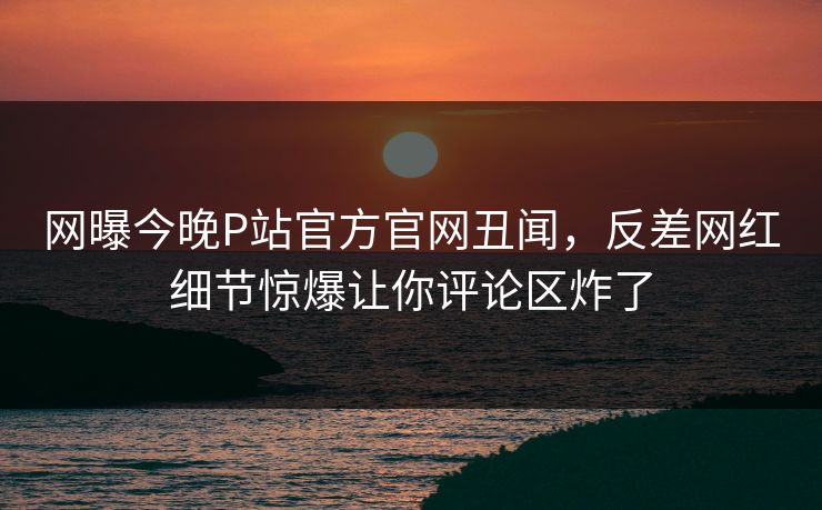 网曝今晚P站官方官网丑闻，反差网红细节惊爆让你评论区炸了