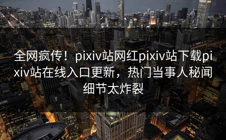 全网疯传！pixiv站网红pixiv站下载pixiv站在线入口更新，热门当事人秘闻细节太炸裂