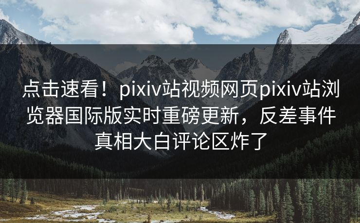 点击速看！pixiv站视频网页pixiv站浏览器国际版实时重磅更新，反差事件真相大白评论区炸了
