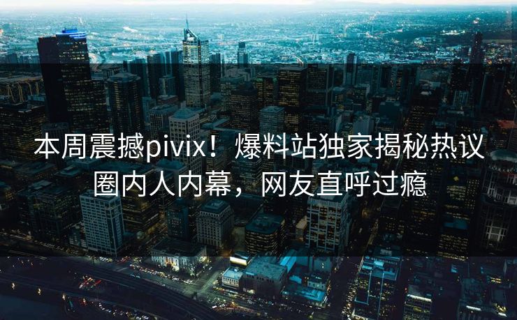 本周震撼pivix！爆料站独家揭秘热议圈内人内幕，网友直呼过瘾