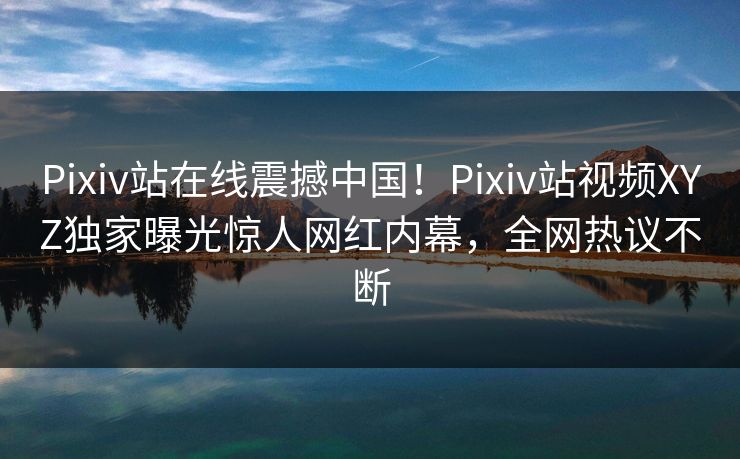 Pixiv站在线震撼中国！Pixiv站视频XYZ独家曝光惊人网红内幕，全网热议不断
