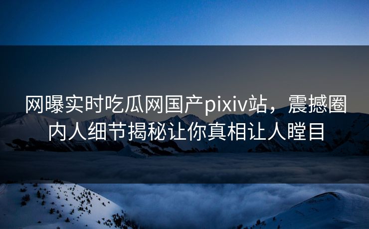 网曝实时吃瓜网国产pixiv站，震撼圈内人细节揭秘让你真相让人瞠目