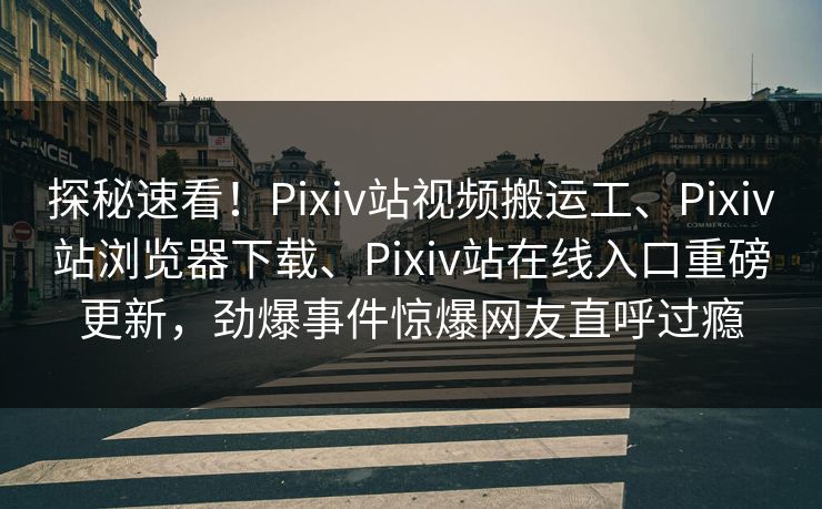 探秘速看！Pixiv站视频搬运工、Pixiv站浏览器下载、Pixiv站在线入口重磅更新，劲爆事件惊爆网友直呼过瘾