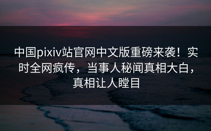 中国pixiv站官网中文版重磅来袭！实时全网疯传，当事人秘闻真相大白，真相让人瞠目