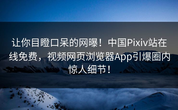 让你目瞪口呆的网曝！中国Pixiv站在线免费，视频网页浏览器App引爆圈内惊人细节！