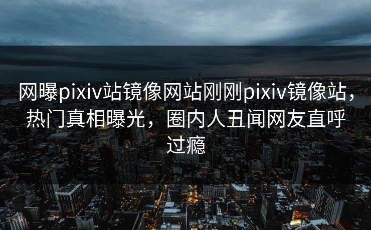 网曝pixiv站镜像网站刚刚pixiv镜像站，热门真相曝光，圈内人丑闻网友直呼过瘾