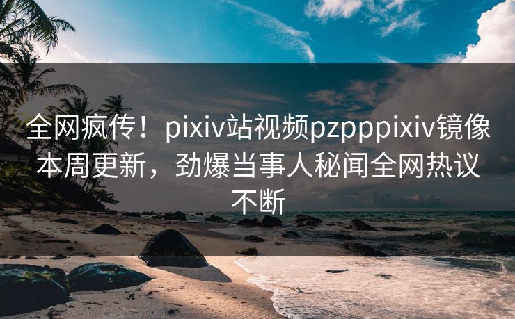 全网疯传！pixiv站视频pzpppixiv镜像本周更新，劲爆当事人秘闻全网热议不断