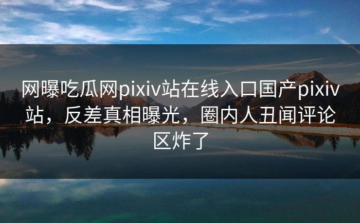 网曝吃瓜网pixiv站在线入口国产pixiv站，反差真相曝光，圈内人丑闻评论区炸了