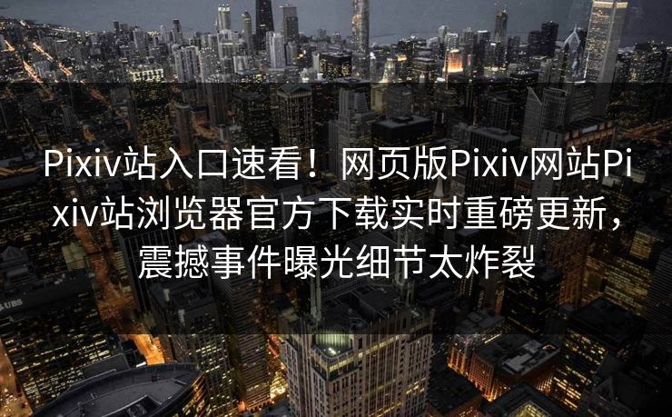 Pixiv站入口速看！网页版Pixiv网站Pixiv站浏览器官方下载实时重磅更新，震撼事件曝光细节太炸裂