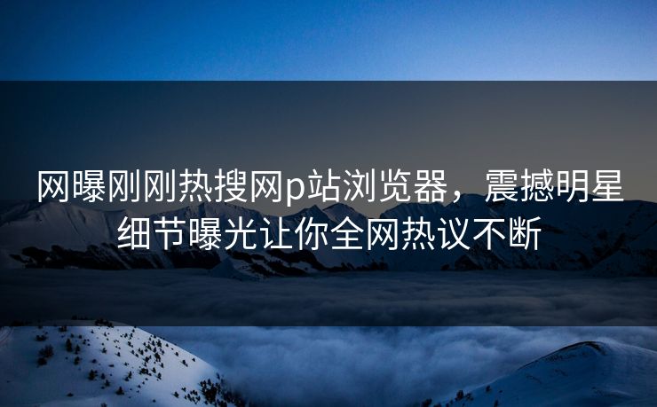 网曝刚刚热搜网p站浏览器，震撼明星细节曝光让你全网热议不断