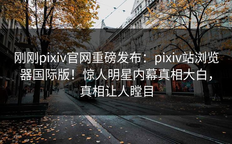 刚刚pixiv官网重磅发布：pixiv站浏览器国际版！惊人明星内幕真相大白，真相让人瞠目