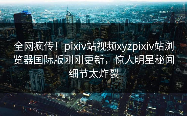 全网疯传！pixiv站视频xyzpixiv站浏览器国际版刚刚更新，惊人明星秘闻细节太炸裂