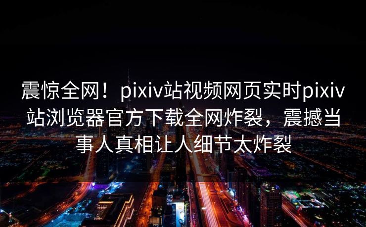 震惊全网！pixiv站视频网页实时pixiv站浏览器官方下载全网炸裂，震撼当事人真相让人细节太炸裂