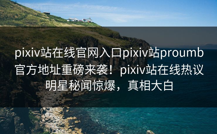 pixiv站在线官网入口pixiv站proumb官方地址重磅来袭！pixiv站在线热议明星秘闻惊爆，真相大白