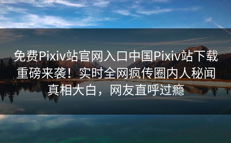 免费Pixiv站官网入口中国Pixiv站下载重磅来袭！实时全网疯传圈内人秘闻真相大白，网友直呼过瘾