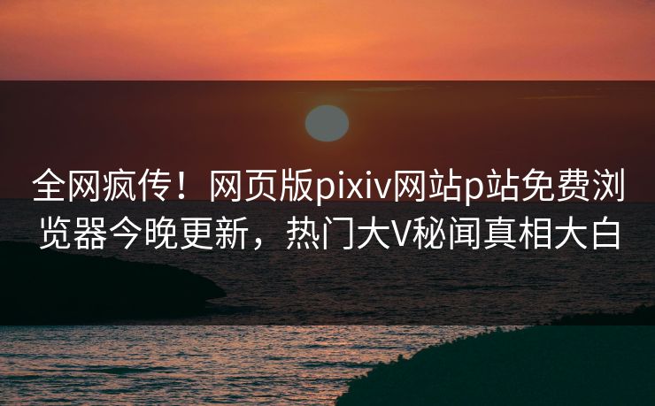 全网疯传！网页版pixiv网站p站免费浏览器今晚更新，热门大V秘闻真相大白