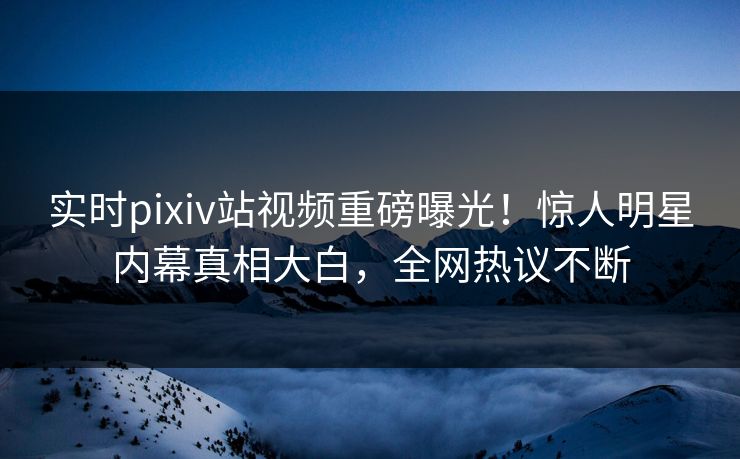 实时pixiv站视频重磅曝光！惊人明星内幕真相大白，全网热议不断