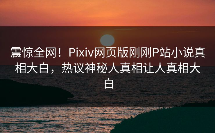 震惊全网！Pixiv网页版刚刚P站小说真相大白，热议神秘人真相让人真相大白