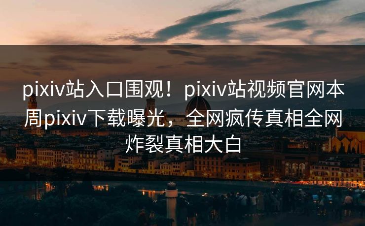 pixiv站入口围观！pixiv站视频官网本周pixiv下载曝光，全网疯传真相全网炸裂真相大白