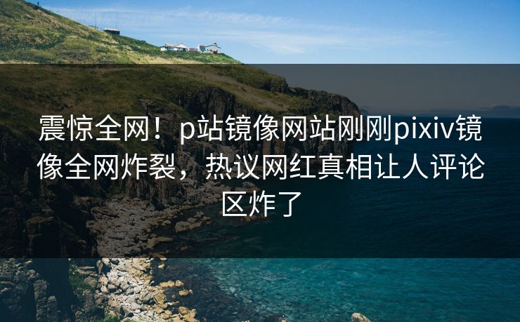震惊全网！p站镜像网站刚刚pixiv镜像全网炸裂，热议网红真相让人评论区炸了