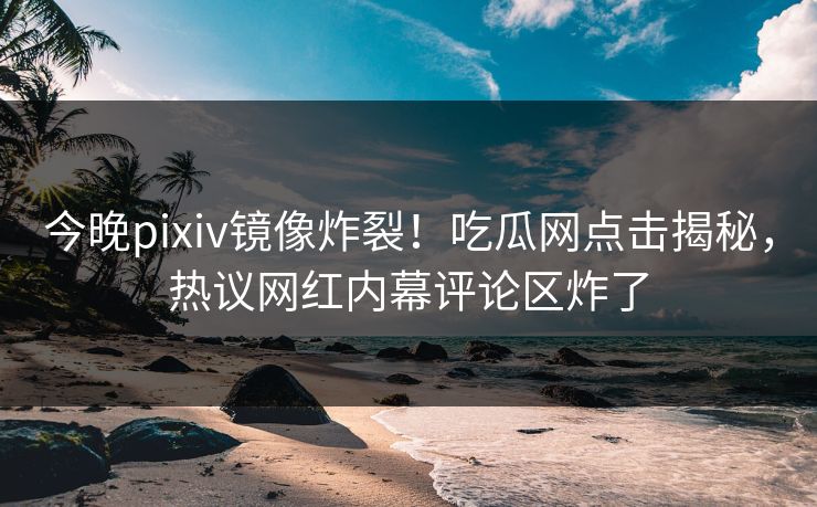 今晚pixiv镜像炸裂！吃瓜网点击揭秘，热议网红内幕评论区炸了