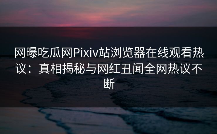网曝吃瓜网Pixiv站浏览器在线观看热议：真相揭秘与网红丑闻全网热议不断