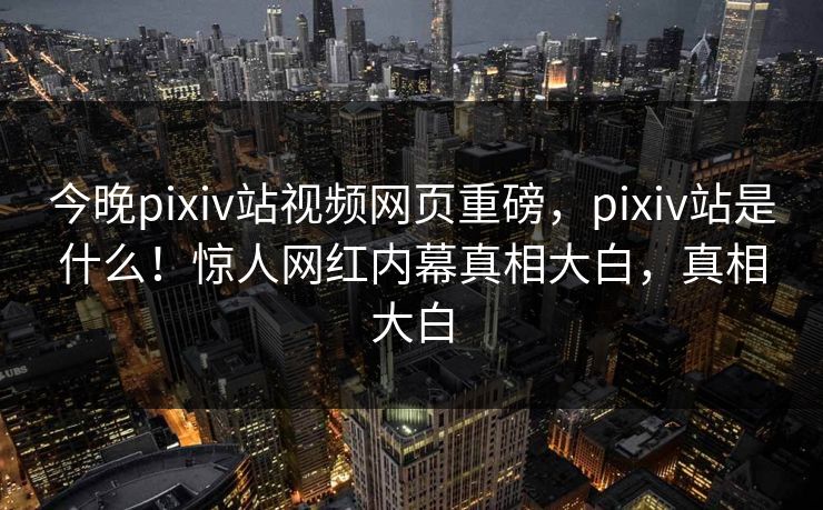 今晚pixiv站视频网页重磅，pixiv站是什么！惊人网红内幕真相大白，真相大白