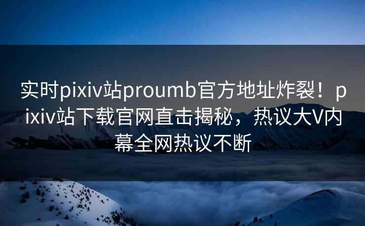 实时pixiv站proumb官方地址炸裂！pixiv站下载官网直击揭秘，热议大V内幕全网热议不断