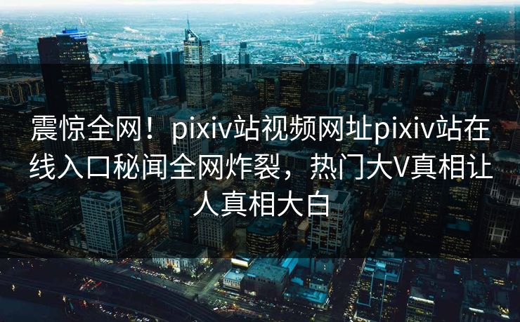 震惊全网！pixiv站视频网址pixiv站在线入口秘闻全网炸裂，热门大V真相让人真相大白