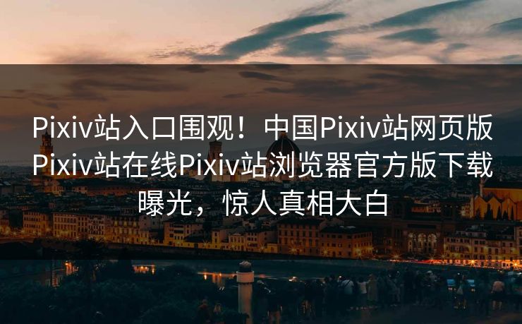 Pixiv站入口围观！中国Pixiv站网页版Pixiv站在线Pixiv站浏览器官方版下载曝光，惊人真相大白