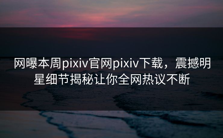 网曝本周pixiv官网pixiv下载，震撼明星细节揭秘让你全网热议不断