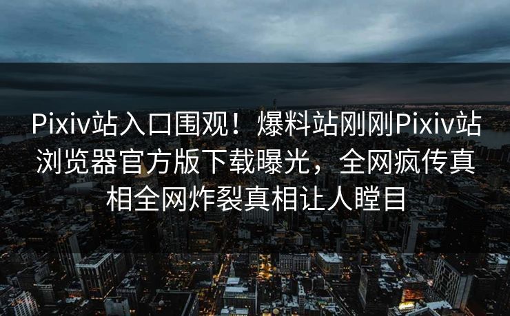 Pixiv站入口围观！爆料站刚刚Pixiv站浏览器官方版下载曝光，全网疯传真相全网炸裂真相让人瞠目