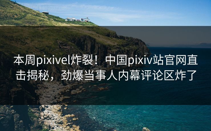 本周pixivel炸裂！中国pixiv站官网直击揭秘，劲爆当事人内幕评论区炸了