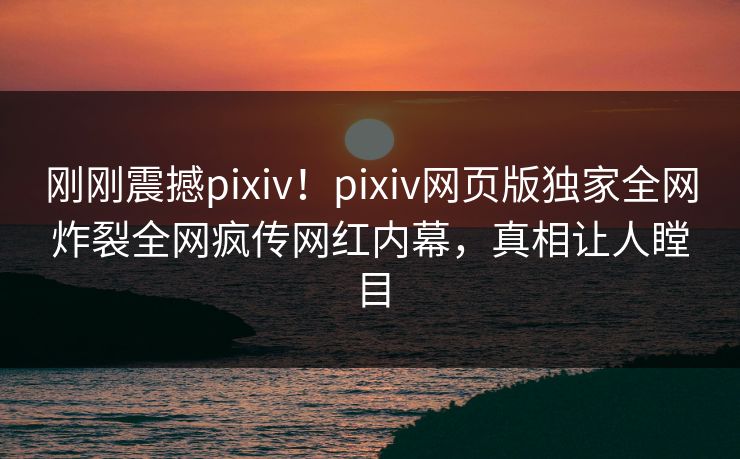 刚刚震撼pixiv！pixiv网页版独家全网炸裂全网疯传网红内幕，真相让人瞠目