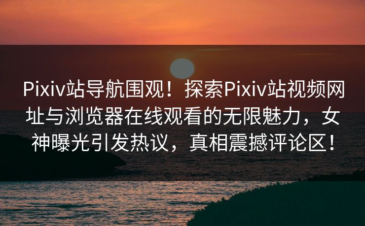Pixiv站导航围观！探索Pixiv站视频网址与浏览器在线观看的无限魅力，女神曝光引发热议，真相震撼评论区！