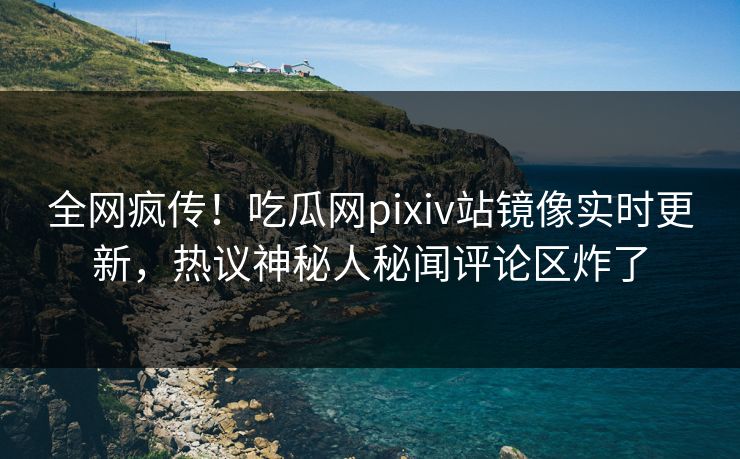 全网疯传！吃瓜网pixiv站镜像实时更新，热议神秘人秘闻评论区炸了