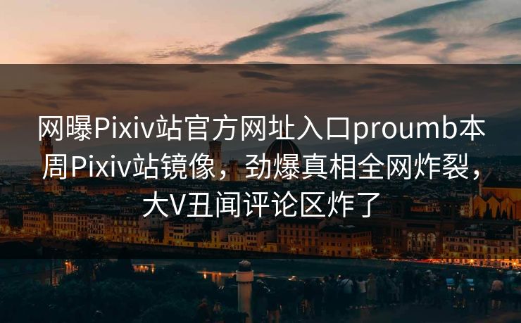 网曝Pixiv站官方网址入口proumb本周Pixiv站镜像，劲爆真相全网炸裂，大V丑闻评论区炸了