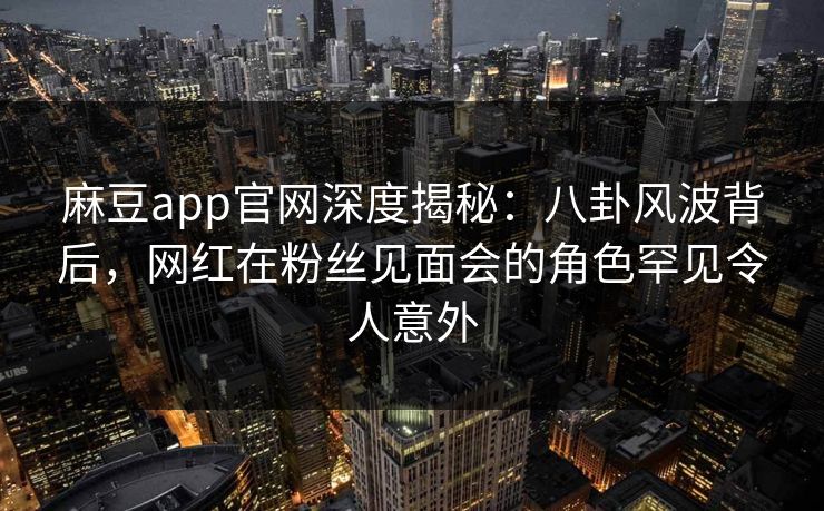 麻豆app官网深度揭秘：八卦风波背后，网红在粉丝见面会的角色罕见令人意外