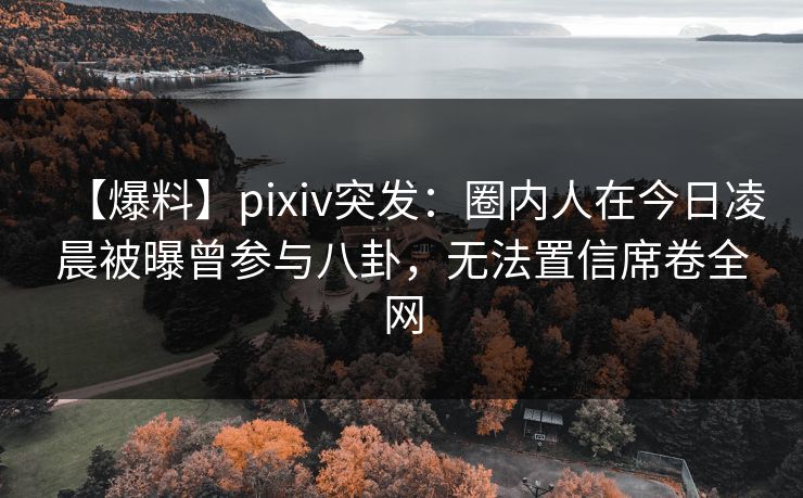 【爆料】pixiv突发：圈内人在今日凌晨被曝曾参与八卦，无法置信席卷全网