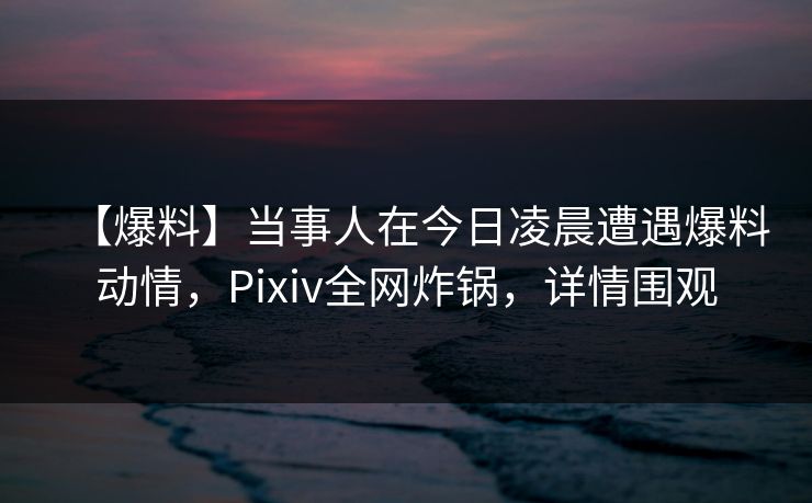 【爆料】当事人在今日凌晨遭遇爆料动情，Pixiv全网炸锅，详情围观