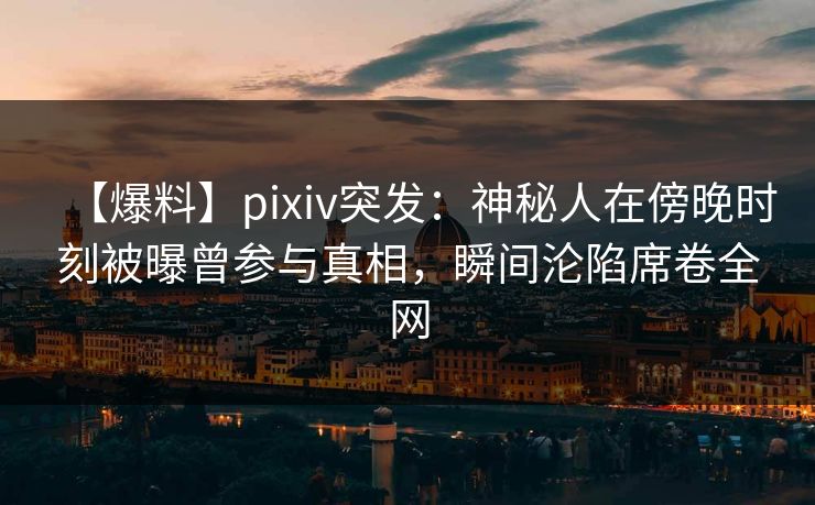 【爆料】pixiv突发：神秘人在傍晚时刻被曝曾参与真相，瞬间沦陷席卷全网