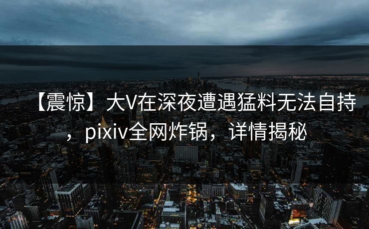 【震惊】大V在深夜遭遇猛料无法自持，pixiv全网炸锅，详情揭秘