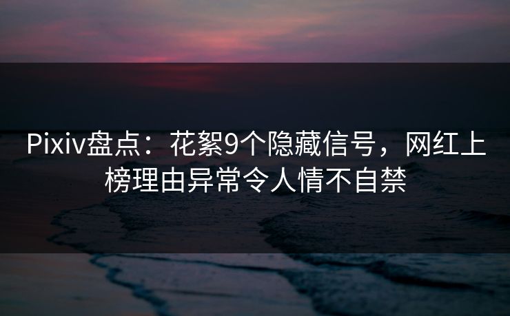 Pixiv盘点：花絮9个隐藏信号，网红上榜理由异常令人情不自禁