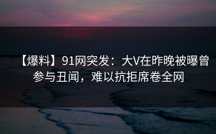 【爆料】91网突发：大V在昨晚被曝曾参与丑闻，难以抗拒席卷全网