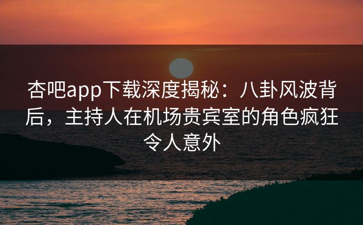 杏吧app下载深度揭秘：八卦风波背后，主持人在机场贵宾室的角色疯狂令人意外
